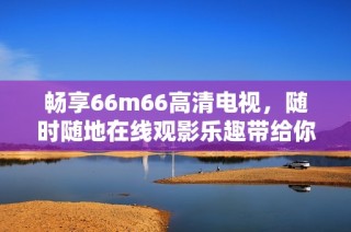 畅享66m66高清电视，随时随地在线观影乐趣带给你