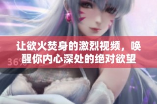 让欲火焚身的激烈视频，唤醒你内心深处的绝对欲望