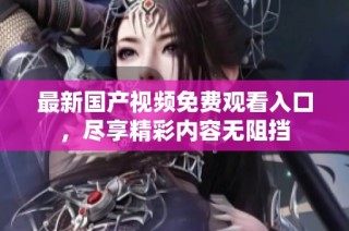 最新国产视频免费观看入口，尽享精彩内容无阻挡