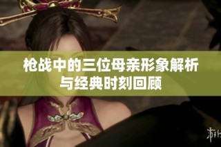 枪战中的三位母亲形象解析与经典时刻回顾
