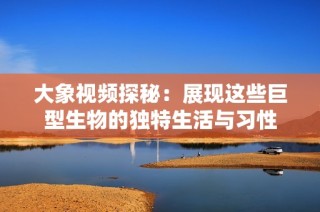 大象视频探秘：展现这些巨型生物的独特生活与习性