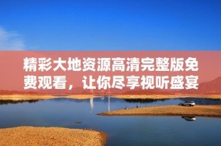精彩大地资源高清完整版免费观看，让你尽享视听盛宴