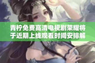 青柠免费高清电视剧荣耀将于近期上线观看时间安排解析