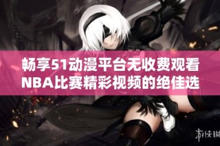 畅享51动漫平台无收费观看NBA比赛精彩视频的绝佳选择