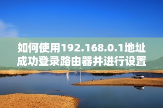 如何使用192.168.0.1地址成功登录路由器并进行设置指南