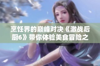 烹饪界的巅峰对决《激战后厨6》带你体验美食冒险之旅