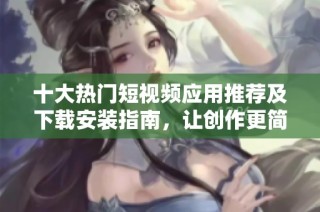 十大热门短视频应用推荐及下载安装指南，让创作更简单