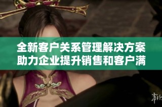 全新客户关系管理解决方案助力企业提升销售和客户满意度