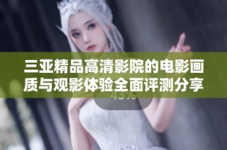三亚精品高清影院的电影画质与观影体验全面评测分享