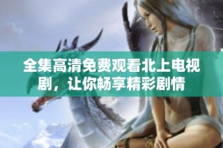 全集高清免费观看北上电视剧，让你畅享精彩剧情