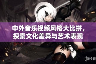 中外音乐视频风格大比拼，探索文化差异与艺术表现
