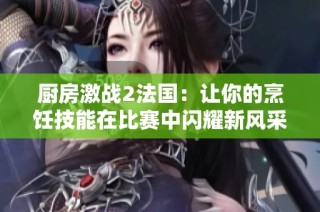 厨房激战2法国：让你的烹饪技能在比赛中闪耀新风采