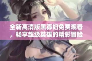 全新高清版黑寡妇免费观看，畅享超级英雄的精彩冒险故事