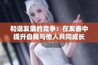 和谐发展的竞争：在友善中提升自我与他人共同成长