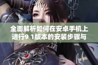 全面解析如何在安卓手机上进行9 1版本的安装步骤与注意事项