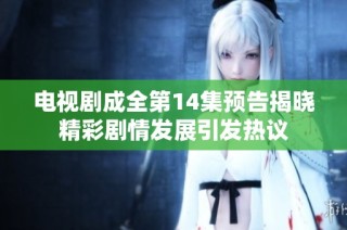电视剧成全第14集预告揭晓精彩剧情发展引发热议