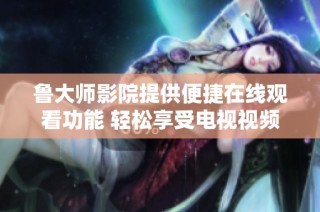 鲁大师影院提供便捷在线观看功能 轻松享受电视视频观影体验