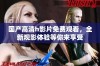国产高清h影片免费观看，全新观影体验等你来享受