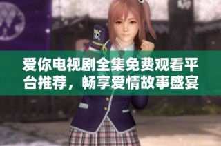 爱你电视剧全集免费观看平台推荐，畅享爱情故事盛宴