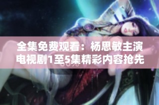 全集免费观看：杨思敏主演电视剧1至5集精彩内容抢先看