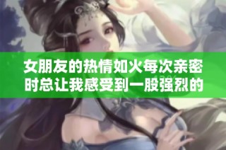 女朋友的热情如火每次亲密时总让我感受到一股强烈的吸引力