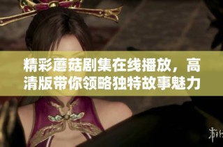 精彩蘑菇剧集在线播放，高清版带你领略独特故事魅力