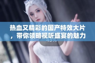 热血又精彩的国产特效大片，带你领略视听盛宴的魅力与震撼
