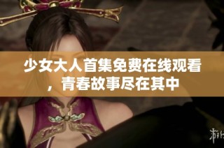 少女大人首集免费在线观看，青春故事尽在其中