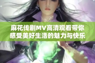 麻花传剧MV高清观看带你感受美好生活的魅力与快乐