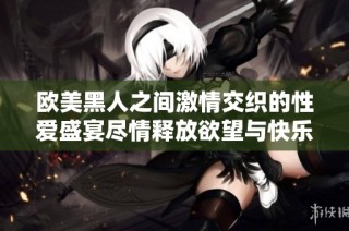 欧美黑人之间激情交织的性爱盛宴尽情释放欲望与快乐