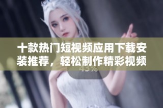 十款热门短视频应用下载安装推荐，轻松制作精彩视频内容