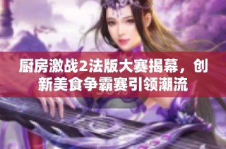 厨房激战2法版大赛揭幕，创新美食争霸赛引领潮流