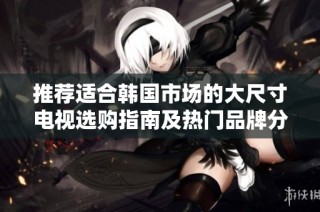 推荐适合韩国市场的大尺寸电视选购指南及热门品牌分析