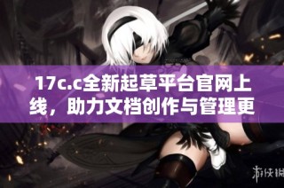 17c.c全新起草平台官网上线，助力文档创作与管理更高效