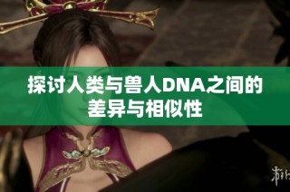 探讨人类与兽人DNA之间的差异与相似性