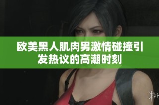 欧美黑人肌肉男激情碰撞引发热议的高潮时刻