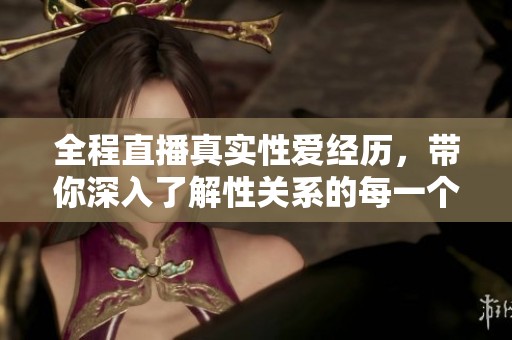 全程直播真实性爱经历，带你深入了解性关系的每一个细节