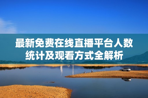最新免费在线直播平台人数统计及观看方式全解析