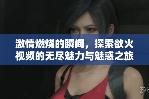 激情燃烧的瞬间，探索欲火视频的无尽魅力与魅惑之旅