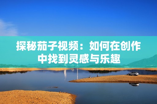 探秘茄子视频：如何在创作中找到灵感与乐趣