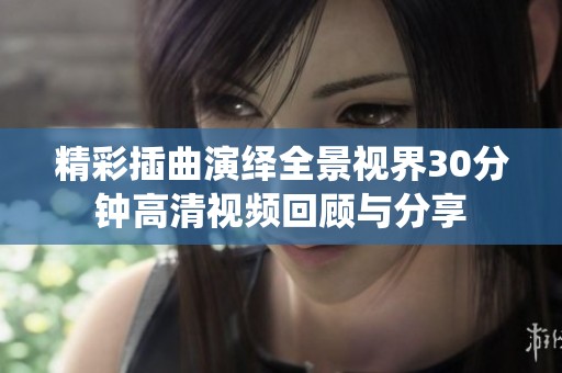 精彩插曲演绎全景视界30分钟高清视频回顾与分享