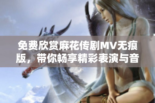 免费欣赏麻花传剧MV无痕版，带你畅享精彩表演与音乐盛宴
