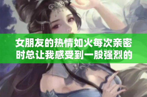 女朋友的热情如火每次亲密时总让我感受到一股强烈的吸引力