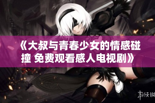 《大叔与青春少女的情感碰撞 免费观看感人电视剧》