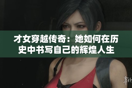 才女穿越传奇：她如何在历史中书写自己的辉煌人生
