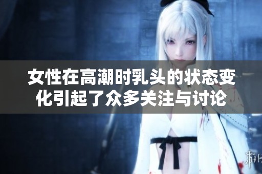 女性在高潮时乳头的状态变化引起了众多关注与讨论