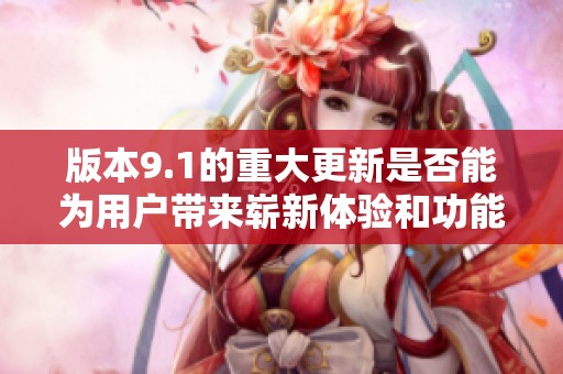 版本9.1的重大更新是否能为用户带来崭新体验和功能提升