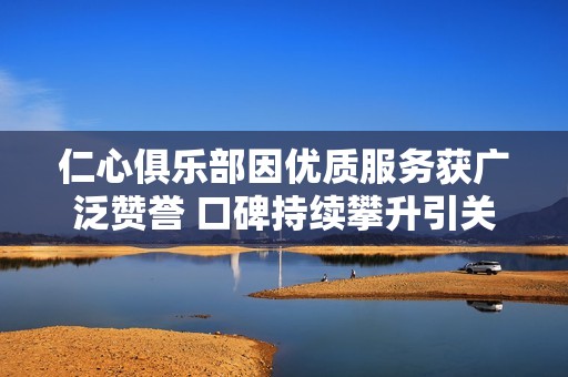 仁心俱乐部因优质服务获广泛赞誉 口碑持续攀升引关注