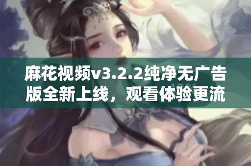 麻花视频v3.2.2纯净无广告版全新上线，观看体验更流畅