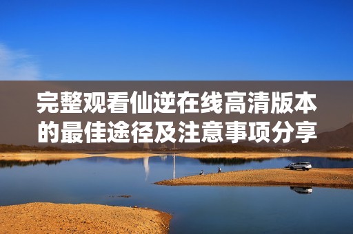 完整观看仙逆在线高清版本的最佳途径及注意事项分享